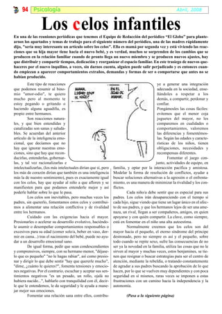 94 Psicología                                                                                      Abril, 2008



                 Los c elos infantiles
En una de las reuniones periódicas que tenemos el Equipo de Redacción del periódico “El Globo” para plante-
arnos los apartados y temas de trabajo para el siguiente número del periódico, una de las madres rápidamente
dijo, "sería muy interesante un artículo sobre los celos". Ella es mamá por segunda vez y está viviendo las reac-
ciones que su hija mayor tiene hacia el nuevo bebé, y es verdad, muchos se sorprenden de los cambios que se
producen en la relación familiar cuando de pronto llega un nuevo miembro y se producen nuevos ajustes, hay
que distribuir y compartir tiempos, dedicación y reorganizar el espacio familiar. En este trasiego de nuevos que-
haceres por el nuevo inquilino, a veces, sin darnos cuenta, alguien puede salir perjudicado y es entonces cuan-
do empiezan a aparecer comportamientos extraños, demandas y formas de ser o comportarse que antes no se
habían producido.
         Este tipo de reacciones                                                             ye a generar una integración
que podemos resumir al bino-                                                                 adecuada en la sociedad, ense-
mio "amor-odio", te quiero                                                                   ñándoles a respetar a los
mucho pero al momento te                                                                     demás, a compartir, perdonar y
estoy pegando o gritando o                                                                   confiar.
haciendo alguna aguadilla, es                                                                Pongámosles las cosas fáciles:
propio entre hermanos.                                                                       evitemos que el menor coja
         Son reacciones natura-                                                              juguetes del mayor, no les
les, y que bien entendidas y                                                                 comparemos en cualidades o
canalizadas son sanas y saluda-                                                              comportamientos, valoremos
bles. Se acuerdan del anterior                                                               las diferencias y fomentémos-
artículo de la inteligencia emo-                                                             las. Según las edades y caracte-
cional, que decíamos que no                                                                  rísticas de los niños, tienen
hay que ignorar nuestras emo-                                                                obligaciones, necesidades y
ciones, sino que hay que recon-                                                              recompensas diferentes.
ducirlas, entenderlas, gobernar-                                                                    Fomentar el juego con-
las, y tal vez racionalizarlas e                                                            junto, actividades de equipo, en
intelectualizarlas, (los más intelectuales dirían que sí, pero   familia, y optar por la interacción pacífica y amistosa.
los más de corazón dirían que también es una inteligencia        Modelar la forma de resolución de conflictos, ayudar a
más la de nuestro sentimiento), pues es exactamente igual        buscar soluciones alternativas a la agresión o el enfrenta-
con los celos, hay que ayudar al niño a que afloren y se         miento, es una manera de minimizar la rivalidad y los con-
manifiesten para que podamos entenderle mejor y así              flictos.
poderle hablar sobre lo que le pasa.                                      Cada niño/a debe sentir que es especial para sus
         Los celos son inevitables, pero muchas veces los        padres. Los celos irán desapareciendo con el tiempo si
padres, sin quererlo, fomentamos estos celos y contribui-        cada hijo, sigue viendo que tiene un lugar único en el afec-
mos a alimentar una relación conflictiva y de rivalidad          to de sus padres, y que los hermanos lejos de ser una ame-
entre los hermanos.                                              naza, un rival, llegan a ser compañeros, amigos, en quien
         Cuidado con las exigencias hacia el mayor.              apoyarse y con quién compartir. La clave, como siempre,
Presionarles o acelerar su desarrollo evolutivo, haciéndo-       está en fomentar en el niño una alta autoestima.
le asumir o desempeñar comportamientos responsables o                     Normalmente creemos que los celos son del
excesivos para su edad (comer solo/a, beber en vaso, dor-        mayor hacia el pequeño, el eterno síndrome del príncipe
mir en cama...) tras el nacimiento del bebé, puede no ayu-       destronado, pero no siempre es así y el pequeño, sobre
dar a un desarrollo emocional sano.                              todo cuando se repite sexo, sufre las consecuencias de no
         De igual forma, pedir que sean condescendientes         ser ya la novedad en la familia, utiliza las cosas que no le
y comprensivos, siempre, con su hermano menor, "déjase-          sirven al mayor y muchas veces, estos benjamines, se tie-
lo que es pequeño" "no le hagas rabiar", así como presio-        nen que resignar o buscar estrategias para ser el centro de
nar y dirigir lo que debe sentir "hay que quererle mucho",       atención, mediante la rebeldía, o tratando constantemente
"dime, ¿cuánto le quieres?", fomenta tensiones y emocio-         de agradar a sus padres buscando la aprobación de lo que
nes negativas. Por el contrario, escuchar y aceptar sus sen-     hacen, por lo que se vuelven muy dependientes y con poca
timientos negativos "es un pesado, un rollo, ojalá no            seguridad en sí mismos, raras veces se imponen a estas
hubiera nacido...", hablarlo con tranquilidad con él, decir-     frustraciones con un camino hacia la independencia y la
le que le entendemos, le da seguridad y le ayuda a mane-         autonomía.
jar mejor sus emociones.
         Fomentar una relación sana entre ellos, contribu-               (Pasa a la siguiente página)
 