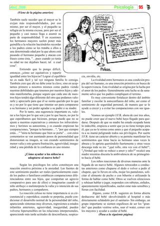 Abril, 2008                                                                                Psicología            95
      (Viene de la página anterior)

También suele suceder que al mayor se le
exijan más responsabilidades, por eso
mismo, por ser el mayor, y el pequeño se
refugia en la misma excusa, pero por ser el
pequeño y casi nunca llega a asumir su
parte de responsabilidad. Y en ocasiones
los hermanos mayores suelen poner más
guindilla a la relación haciéndoles recordar
a los padres cómo se les trataba a ellos a
una determinada edad por la que ahora está
pasando el hermano pequeño y atacan con
frases como ésta, "…pues cuando yo tenía
su edad no me dejabais hacer, tal o cual
cosa".
         Entiendo que lo pongo difícil,
entonces ¿cómo ser equitativos y repartir
igualdad entre los hijos/as? Lograr el equilibrio              cia, envidia, etc.
no es nada fácil y tal vez ninguna familia lo consiga.                  La rivalidad entre hermanos es una condición pro-
También creo que ahí no debe estar la clave, sino en acep-     pia del ser humano, es una emoción primitiva en busca de
tarnos primero a nosotros mismos como padres viendo            la supervivencia. Esta rivalidad se origina por la lucha por
nuestras debilidades que tenemos por nuestros hijos y ade-     el amor de los padres. Generalmente esta lucha se da sana-
más manifestarlas, porque seguro que cada uno de nues-         mente salvo que los padres compliquen el terreno.
tros hijos tendrá algo diferente del otro que podamos valo-             Es muy conveniente fortalecer dentro del ámbito
rarle y apreciarle para que él se sienta querido por lo que    familiar y escolar la autoconfianza del niño, así como el
es y no por lo que tiene que intentar ser para compararse      sentimiento de seguridad personal, de manera que se le
a su hermano y así poder agradar a su padre o su madre.        ayude a crecer y a evitar las comparaciones con sus igua-
         Por lo tanto, una sugerencia importante es, valo-     les.
rar a los hijos por lo que son y por lo que hacen, no por lo            Veamos un ejemplo J.F.R. ahora de casi tres años,
que esperábamos que hiciesen, porque puede que no se           no puede creer que el nuevo bebé haya llegado para que-
ajuste a nuestras expectativas y entonces los infravalora-     darse. Después de que su madre ha estado ocupada hasta
mos y herimos su autoestima, y es cuando empiezan las          lo indecible, empieza a sentir que ya no tiene tiempo para
comparaciones, "porque tu hermano…", "por que siempre          él, que ya no le mima como antes y que el pequeño acapa-
estás…" "mira tu hermano que bien se porta"… con estos         ra a su mamá peligrando todos sus privilegios. Por suerte
comentarios se van asentando posos de personalidad que         J.F.R. tiene un carácter abierto y se permite manifestar los
distorsionan su imagen, se van creando sentimientos de         sentimientos que tiene hacia su hermano unas veces le
menor valía y esto genera frustración, agresividad, insegu-    abraza y lo aprieta queriéndolo fuertemente y otras veces
ridad y una pérdida de la confianza en uno mismo.              descarga toda su ira: "¡qué rollo, otra vez con el bebé!",
                                                               "¿Verdad que todo se reduce a amor y odio?" recalcó una
             ¿Cómo ayudar a los niños/as a                     madre mientras discutía la ambivalencia de su primogéni-
               adaptarse al nuevo bebe?                        to hacia el bebé.
                                                                        Los niños reaccionan de diversas maneras ante la
         Según los psicólogos los celos constituyen una        llegada de un nuevo bebé. Algunos retroceden a conduc-
reacción emotiva próxima a la ansiedad. Las fuentes de         tas anteriores como chuparse el dedo o volver a pedir el
este sentimiento pueden ser reales (particularmente cuan-      chupete, que lo lleven en silla, mojar los pantalones, soli-
do los padres o familiares establecen comparaciones dife-      citar el alimento de pecho o con biberón o utilizando la
renciadoras entre sus hijos, que comportan un agravio          forma de hablar como bebé. Otros se vuelven silenciosos
comparativo para uno de ellos) o imaginarias cuando el         y rehúsan hablar o jugar, responden con rabietas, enfados,
niño atribuye o malinterpreta la valía y/o intención de sus    aparentemente injustificados, suelen estar más sensibles y
padres, hermanos y compañeros.                                 lloran con facilidad.
         La reacción celosa no tiene importancia si es cir-              Alguno, como J.F.R. sugieren en forma abierta
cunstancial y esporádica; cuando se perpetúa, puede con-       deshacerse del bebé -devolviéndolo al hospital o más
dicionar el desarrollo normal de la personalidad del niño,     directamente echándolo por el sanitario- Sin embargo, un
apareciendo síntomas muy diversos, regresiones a estados       grupo importante se sienten orgullosos de ser los "gran-
infantiles anteriores, agresividad, inseguridad, pueden        des" que pueden vestirse solos, usar el water, comer con
volverse hipersensibles en las relaciones interpersonales,     los mayores y ayudar a cuidar al bebé.
apareciendo más tarde actitudes de desconfianza, suspica-                      (Pasa a la siguiente página)
 
