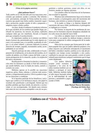 96 Psicología - Fami l ia                                                                    Abril, 2008
              (Viene de la página anterior)                    genitores a realizar gestiones, comer con ellos, en sus
                                                               horarios, pueden ser algunas opciones.
                  ¿Qué podemos hacer?                                   Los estudios sobre las relaciones de los hermanos
Todo cambio en la vida del niño provoca reacciones emo-        han revelado lo siguiente:
cionales que podemos ayudar a controlar. Dar informa-                   Mientras más enfrentamientos haya en la relación
ción previamente, anticipar de forma realista las conse-       entre la madre y el primogénito antes del nacimiento del
cuencias que puede traer dicho cambio, transmitir seguri-      hermano, más molesto se sentirá el hermano mayor.
dad y protección, pueden ayudar al niño a prepararse y                  Si la madre se fatiga o se deprime después del
adaptarse mejor a dicho cambio.                                nacimiento del nuevo bebé, posiblemente el primogénito
         Así pues, desde el embarazo le podemos informar       se replegará en sí mismo.
de lo que sucederá, de los cambios que pueden llegar, jus-              Por fortuna, la mayoría de los problemas de con-
tificarle las ausencias, los nervios, las prisas, explicarle   ducta con los hermanos mayores desaparece alrededor de
cualquier duda que nos manifieste, llevarle al hospital        los ocho meses de edad del nuevo bebé
para que comparta el acontecimiento...                                  Los niños se adaptan mejor al nacimiento de un
         Es importante cambiar en lo mínimo sus hábitos        nuevo bebé si sus padres les dedican tiempo y atención
desde el primer día, permitiendo que le cuide alguien cer-     extra para compensar la súbita consagración de la madre
cano y en su propia casa, si es posible, acudiendo al cole-    al nuevo bebé.
gio o a al centro infantil, y procurar dedicarle la misma               Otros de los consejos que forma parte de la sabi-
atención de siempre, jugando, mostrándole cariño, acom-        duría popular dice que los padres deberían preparar a los
pañándole en sus rutinas.                                      niños mayores con suficiente anticipación al nacimiento
         Hacerle partícipe de todo, colaborando en la pre-     del bebé e introducir muchos cambios en la vida del pri-
paración de la habitación, en la elección del nombre, en el    mogénito con tiempo (como trasladarlo a otro cuarto,
cambio de pañales, en el baño o paseo del bebé, y que se       cambiarle la cuna por una cama grande o asistir al centro
sienta protagonista de la situación, ayuda a la aceptación     infantil) para minimizar cualquier sentimiento que lo haga
del nuevo nacimiento.                                          sentir desplazado.
         Resulta positivo fomentar la relación y comunica-              Los padres deberían
ción entre los hermanos ya desde el final del embarazo,        aceptar como normales la
que pueda hablarle, tocar la tripita de mamá, cantarle y       inquietud y los celos de los
contarle sus cosas.                                            niños mientras también son cui-
         Debemos ignorar en lo posible sus reacciones          dadosos y protegen al nuevo
negativas, gritos, llanto, rabietas, y reforzar todo acerca-   bebé. Deberían también hablar
miento y comportamiento positivo. Ello le ayudará a regu-      al niño mayor haciendo énfasis
lar sus emociones y conductas.                                 en la individualidad de cada
         Si le hacemos partícipe de los beneficios y privi-    persona y animándolo a jugar y
legios que conlleva el ser hermano/a mayor, este papel le      ayudar al bebé.
resultará más gratificante y privilegiado. Sentirá que las
posibles pérdidas que haya tenido, de atención o exclusi-                            Juan Manuel Marcos Hernández
vidad, se ven recompensadas. Así dejarle unos minutos                                       Psicólogo del Globo Rojo
más antes de irse a la cama, acompañar a uno de sus pro-                                                     CL-712




                                   Colabora con el “Globo Rojo”
 