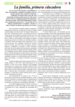 Abril, 2008                                                                                      Fami l ia         97
                  La familia, primera e ducadora
        En el nº anterior del periódico, comentábamos la          res a quienes incumbe convertir en realidad, lo antes posi-
 labor extraordinaria, y magníficos resultados, de la for-        ble, esas posibilidades de la naciente personalidad del niño.
          mación educativa, que realizan las Profesoras-                   Conscientes de estas realidades, no es extraño que
           Cuidadoras de nuestros niños. Para ello, estas         los Centros, en que se eduquen nuestros niños, llamen fre-
   Educadoras, decíamos, deben poseer"no sólo conoci-             cuentemente a los padres, les hablen de la formación de sus
  mientos teóricos y científicos-preparación profesional-,        hijos, y les pidan su colaboración. Los Educadores-profe-
 sino,más que nada, VOCACION (llamamiento, inclina-               sionales saben de las necesidades y dificultades, en la for-
ción, entrega plena y gustosa) etc.". Convencidos de este         mación educativa, y por ello se entregan a ella, con su voca-
     trabajo, y agradeciendo sus resultados, cada día, es         ción y esfuerzo. Algunos padres, por el contrario, no res-
  mayor el número de alumnos que llenan estos Centros.            ponden a estas llamadas de colaboración, porque, a veces,
                                                                  no saben de su derecho y deber de educar, ya que, desgra-
         Hoy nos gustaría completar aquellos comentarios,         ciadamente, muchos pasaron, directamente, de ser hijos a
empezando por decir que no basta llevar el hijo al Colegio        padres, sin apenas preparación para ello...
y despreocuparse sin más, porque "no tenemos tiempo para                   Es curioso observar que, una Sociedad, que pro-
otra cosa". Reconocemos que a las familias de hoy les             porciona, aconseja y hasta exige una preparación especial,
sobran prisas; que la madre está cansada; el padre nervioso       para cualquier trabajo, no haya tenido esa misma prepara-
y preocupado, sin tiempo siquiera para estar en casa; y el        ción y formación para ser padres, que sepan cumplir, con
hijo es, cada vez, más exigente...Sin embargo, los padres,        ese deber y derecho, que la propia naturaleza y sociedad les
(siempre que usemos este nombre, nos referimos al padre y         concede e impone. Sólo aquellos, más preocupados y res-
a la madre), tienen que superar estas circunstancias y con-       ponsables, leerán, sobre estos temas, oirán conferencias,
vencerse de que, en la verdadera "escuela" de sus hijos,          asistirán a Escuelas de Padres (mixtas), donde conocerán
cada vez forman parte más activa, los padres, maestros,           mejor sus deberes y se entregarán a cumplirlos.Pero éstos
alumnos y ciudadanos, en general; y tomar conciencia,             tendrán, para ello, que vencer muchas dificultades: carencia
sobre todo, de que los padres son los primeros y principales      de tiempo libre, desconocimiento de sus obligaciones de
educadores de sus hijos, estableciendo una relación armóni-       padres, responsabilidad en cumplirlas...Y hasta llegarán,
ca y coordinada con los Centros; reconocer, humildemente,         algunos, a pensar si no es más fácil que los "profesionales"
que no valen las disculpas de no saber educar, o de no tener      se encarguen de esa formación de sus hijos, olvidándose
tiempo para ello, por estar excesivamente ocupados. Porque        ellos de tales preocupaciones...
se produce, entonces, o el olvido práctico de este derecho y               Ante esta falta de conocimiento e inquietud, senti-
deber, como padres, o se delega, en absoluto, esta misión         mos que nos pudo el ambiente y la sociedad paterno-filial
familiar...                                                       sufre las consecuencias. Nos hemos descolocado todos,
         Cuando la Organización Internacional de Naciones         olvidando que las relaciones entre padres e hijos se rigen
Unidas declaró el año 1994 "Año Internacional de la               por un secreto lazo de amor y sacrificio, y exigen una gene-
Familia", lo hizo con el lema "Edificar la más pequeña            rosidad permanente. Tenenos que tomar nuestra paternidad
democracia, en el corazón de la sociedad". Sabía la ONU           con la responsabilidad de que, al haber engendrado, en el
que la familia es fundamental en nuestras vidas; que es ella      amor, una nueva vida, no acabó nuestra misión, sino que
quien ofrece el marco natural de apoyo emocional, econó-          hemos adquirido también la obligación de ayudar a nuestros
mico y material, para el crecimiento y desarrollo de sus          hijos a crecer y desarrollarse en todos los aspectos:
miembros, y, sobre todo, el medio esencial, para la conser-       intelectual, físico y moral, en intensa colaboración con el
vación y transmisión de valores...                                Colegio.
         Tal reconocimiento, lo recoge el art. 16 de la                    No hay recetas "milagrosas",-se dice-, en la larga
Declaración Universal de los Derechos Humanos, al afir-           formación de los hijos, ni se aprenden sólo en los libros. No
mar que "la familia es el elemento natural y fundamental de       olvidemos que ser padres es muy difícil, y larga la tarea.
la Sociedad"; y los arts. 23 y 25 señalan y exigen, por ello,     Alguien ha dicho que los hijos, de pequeños, no te dejan
su derecho a la protección de la Sociedad y del Estado...         dormir; pero que, de mayores, te quitan el sueño..
         Es un gran Pedagogo quien nos ofrece la razón de                  Preguntémonos: ¿Ejercemos de padres, como para
tales afirmaciones, al decir que "nadie como la madre, por        dormir tranquilos...?
su afinidad con el hijo, comprende las necesidades del                     Para ayudar a dar una respuesta a esta inquietante
niño...                                                           pregunta, prometemos seguir reflexionando,todos juntos,
         Pero, para crecer y desarrollarse, no le basta al niño   sobre este tema...
la solicitud de la madre, necesita también los cuidados, la
energía, la discreción y autoridad del padre..." Es evidente,                                        José María Serrano
"que nadie posee, en tan alto grado, como los padres, los                                 (Doctor en Filosofía y Derecho)
tres poderosos resortes educativos: ejemplo, autoridad y             Abuelo de Javier (Rojos II) y David Rodríguez y Raúl
amor..."                                                                                   Domínguez (Verdes Pequeños)
         Son los padres, pues, y los maestros, los educado-
 