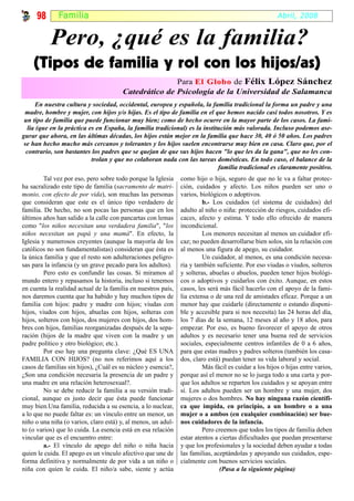 98       Fami l ia                                                                               Abril, 2008


           Pero, ¿qué es la familia?
    (Tipos de familia y rol con los hijos/as)
                                                      Para El Globo de Félix López Sánchez
                                       Catedrático de Psicología de la Universidad de Salamanca
     En nuestra cultura y sociedad, occidental, europea y española, la familia tradicional la forma un padre y una
 madre, hombre y mujer, con hijos y/o hijas. Es el tipo de familia en el que hemos nacido casi todos nosotros. Y es
 un tipo de familia que puede funcionar muy bien; como de hecho ocurre en la mayor parte de los casos. La fami-
  lia (que en la práctica es en España, la familia tradicional) es la institución más valorada. Incluso podemos ase-
gurar que ahora, en las últimas décadas, los hijos están mejor en la familia que hace 30, 40 ó 50 años. Los padres
 se han hecho mucho más cercanos y tolerantes y los hijos suelen encontrarse muy bien en casa. Claro que, por el
  contrario, son bastantes los padres que se quejan de que sus hijos hacen "lo que les da la gana", que no les con-
                           trolan y que no colaboran nada con las tareas domésticas. En todo caso, el balance de la
                                                                            familia tradicional es claramente positivo.
         Tal vez por eso, pero sobre todo porque la Iglesia    como hijo o hija, seguro de que no le va a faltar protec-
ha sacralizado este tipo de familia (sacramento de matri-      ción, cuidados y afecto. Los niños pueden ser uno o
monio, con efecto de por vida), son muchas las personas        varios, biológicos o adoptivos.
que consideran que este es el único tipo verdadero de                   b.- Los cuidados (el sistema de cuidados) del
familia. De hecho, no son pocas las personas que en los        adulto al niño o niña: protección de riesgos, cuidados efi-
últimos años han salido a la calle con pancartas con lemas     caces, afecto y estima. Y todo ello ofrecido de manera
como "los niños necesitan una verdadera familia", "los         incondicional.
niños necesitan un papá y una mamá". En efecto, la                      Los menores necesitan al menos un cuidador efi-
Iglesia y numerosos creyentes (aunque la mayoría de los        caz; no pueden desarrollarse bien solos, sin la relación con
católicos no son fundamentalistas) consideran que ésta es      al menos una figura de apego, su cuidador.
la única familia y que el resto son adulteraciones peligro-             Un cuidador, al menos, es una condición necesa-
sas para la infancia (y un grave pecado para los adultos).     ria y también suficiente. Por eso viudas o viudos, solteros
         Pero esto es confundir las cosas. Si miramos al       y solteras, abuelas o abuelos, pueden tener hijos biológi-
mundo entero y repasamos la historia, incluso si tenemos       cos o adoptivos y cuidarlos con éxito. Aunque, en estos
en cuenta la realidad actual de la familia en nuestros país,   casos, les será más fácil hacerlo con el apoyo de la fami-
nos daremos cuenta que ha habido y hay muchos tipos de         lia extensa o de una red de amistades eficaz. Porque a un
familia con hijos: padre y madre con hijos; viudas con         menor hay que cuidarle (directamente o estando disponi-
hijos, viudos con hijos, abuelas con hijos, solteras con       ble y accesible para si nos necesita) las 24 horas del día,
hijos, solteros con hijos, dos mujeres con hijos, dos hom-     los 7 días de la semana, 12 meses al año y 18 años, para
bres con hijos, familias reorganizadas después de la sepa-     empezar. Por eso, es bueno favorecer el apoyo de otros
ración (hijos de la madre que viven con la madre y un          adultos y es necesario tener una buena red de servicios
padre político y otro biológico; etc.).                        sociales, especialmente centros infantiles de 0 a 6 años,
         Por eso hay una pregunta clave: ¿Qué ES UNA           para que estas madres y padres solteros (también los casa-
FAMILIA CON HIJOS? (no nos referimos aquí a los                dos, claro está) puedan tener su vida laboral y social.
casos de familias sin hijos), ¿Cuál es su núcleo y esencia?,            Más fácil es cuidar a los hijos o hijas entre varios,
¿Son una condición necesaria la presencia de un padre y        porque así el menor no se lo juega todo a una carta y por-
una madre en una relación heterosexual?.                       que los adultos se reparten los cuidados y se apoyan entre
         No se debe reducir la familia a su versión tradi-     sí. Los adultos pueden ser un hombre y una mujer, dos
cional, aunque es justo decir que ésta puede funcionar         mujeres o dos hombres. No hay ninguna razón científi-
muy bien.Una familia, reducida a su esencia, a lo nuclear,     ca que impida, en principio, a un hombre o a una
a lo que no puede faltar es: un vínculo entre un menor, un     mujer o a ambos (en cualquier combinación) ser bue-
niño o una niña (o varios, claro está) y, al menos, un adul-   nos cuidadores de la infancia.
to (o varios) que lo cuida. La esencia está en esa relación             Pero creemos que todos los tipos de familia deben
vincular que es el encuentro entre:                            estar atentos a ciertas dificultades que puedan presentarse
         a.- El vínculo de apego del niño o niña hacia         y que los profesionales y la sociedad deben ayudar a todas
quien le cuida. El apego es un vínculo afectivo que une de     las familias, aceptándolas y apoyando sus cuidados, espe-
forma definitiva y normalmente de por vida a un niño o         cialmente con buenos servicios sociales.
niña con quien le cuida. El niño/a sabe, siente y actúa                        (Pasa a la siguiente página)
 