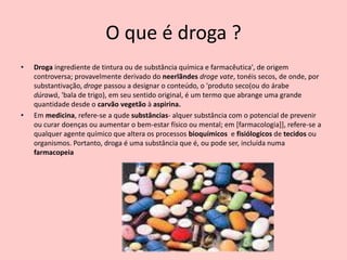 O que é droga ?
•   Droga ingrediente de tintura ou de substância química e farmacêutica', de origem
    controversa; provavelmente derivado do neerlãndes droge vate, tonéis secos, de onde, por
    substantivação, droge passou a designar o conteúdo, o 'produto seco(ou do árabe
    dúrawá, 'bala de trigo), em seu sentido original, é um termo que abrange uma grande
    quantidade desde o carvão vegetão à aspirina.
•   Em medicina, refere-se a qude substâncias- alquer substância com o potencial de prevenir
    ou curar doenças ou aumentar o bem-estar físico ou mental; em [farmacologia]], refere-se a
    qualquer agente químico que altera os processos bioquímicos e fisiólogicos de tecidos ou
    organismos. Portanto, droga é uma substância que é, ou pode ser, incluída numa
    farmacopeia
 