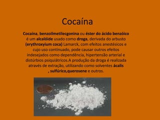 Cocaína
Cocaína, benzoilmetilecgonina ou éster do ácido benzóico
  é um alcalóide usado como droga, derivada do arbusto
 (erythroxyium coca) Lamarck, com efeitos anestésicos e
      cujo uso continuado, pode causar outros efeitos
  indesejados como dependência, hipertensão arterial e
 distúrbios psiquiátricos.A produção da droga é realizada
   através de extração, utilizando como solventes ácalis
              , sulfúrico,querosene e outros.
 