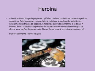 Heroína
•   A heroína é uma droga do grupo dos opióides, também conhecidos como analgésicos
    narcóticos. Outros opióides como o ópio, a codeína e a morfina são substâncias
    naturalmente extraídas da papoula. A heroína é derivada da morfina e codeína. A
    heroína é uma substância depressora do Sistema Nervoso Central sendo capaz de
    alterar as se nações de prazer e dor. Na sua forma pura, é encontrada como um pó

    branco facilmente solúvel na água
 