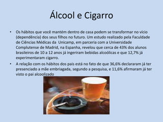 Álcool e Cigarro
•   Os hábitos que você mantém dentro de casa podem se transformar no vício
    (dependência) dos seus filhos no futuro. Um estudo realizado pela Faculdade
    de Ciências Médicas da Unicamp, em parceria com a Universidade
    Complutense de Madrid, na Espanha, revelou que cerca de 43% dos alunos
    brasileiros de 10 a 12 anos já ingeriram bebidas alcoólicas e que 12,7% já
    experimentaram cigarro.
•   A relação com os hábitos dos pais está no fato de que 36,6% declararam já ter
    presenciado a mãe embriagada, segundo a pesquisa, e 11,6% afirmaram já ter
    visto o pai alcoolizado
 