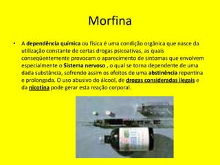 Morfina
• A dependência química ou física é uma condição orgânica que nasce da
  utilização constante de certas drogas psicoativas, as quais
  conseqüentemente provocam o aparecimento de sintomas que envolvem
  especialmente o Sistema nervoso , o qual se torna dependente de uma
  dada substância, sofrendo assim os efeitos de uma abstinência repentina
  e prolongada. O uso abusivo do álcool, de drogas consideradas ilegais e
  da nicotina pode gerar esta reação corporal.
 