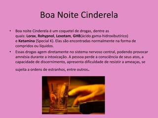 Boa Noite Cinderela
•   Boa noite Cinderela é um coquetel de drogas, dentre as
    quais: Lorax, Rohypnol, Lexotam, GHB(ácido gama-hidroxibutírico)
    e Ketamina (Special K). Elas são encontradas normalmente na forma de
    compridos ou líquidos.
•   Essas drogas agem diretamente no sistema nervoso central, podendo provocar
    amnésia durante a intoxicação. A pessoa perde a consciência de seus atos, a
    capacidade de discernimento, apresenta dificuldade de resistir a ameaças, se
    sujeita a ordens de estranhos, entre outros   .
 