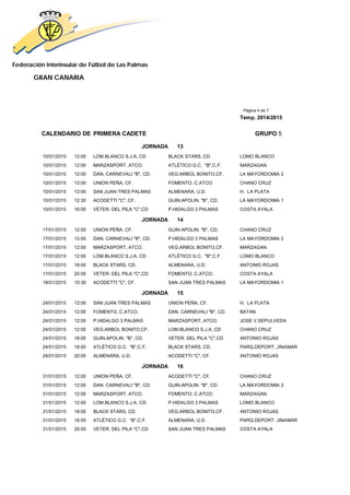 Federación Interinsular de Fútbol de Las Palmas 
GRAN CANARIA 
Página 4 de 7 
Temp. 2014/2015 
CALENDARIO DE PRIMERA CADETE GRUPO 5 
JORNADA 13 
10/01/2015 12:00 LOM.BLANCO S.J.A, CD BLACK STARS, CD. LOMO BLANCO 
10/01/2015 12:00 MARZASPORT, ATCO. ATLÉTICO G.C. "B",C.F. MARZAGAN 
10/01/2015 12:00 DAN. CARNEVALI "B", CD. VEG.ARBOL BONITO,CF. LA MAYORDOMIA 2 
10/01/2015 12:00 UNION PEÑA, CF. FOMENTO, C.ATCO. CHANO CRUZ 
10/01/2015 12:00 SAN JUAN TRES PALMAS ALMENARA, U.D. H. LA PLATA 
10/01/2015 12:30 ACODETTI "C", CF. GUIN.APOLIN. "B", CD. LA MAYORDOMIA 1 
10/01/2015 16:00 VETER. DEL PILA "C",CD P.HIDALGO 3 PALMAS COSTA AYALA 
JORNADA 14 
17/01/2015 12:00 UNION PEÑA, CF. GUIN.APOLIN. "B", CD. CHANO CRUZ 
17/01/2015 12:00 DAN. CARNEVALI "B", CD. P.HIDALGO 3 PALMAS LA MAYORDOMIA 2 
17/01/2015 12:00 MARZASPORT, ATCO. VEG.ARBOL BONITO,CF. MARZAGAN 
17/01/2015 12:00 LOM.BLANCO S.J.A, CD ATLÉTICO G.C. "B",C.F. LOMO BLANCO 
17/01/2015 18:00 BLACK STARS, CD. ALMENARA, U.D. ANTONIO ROJAS 
17/01/2015 20:00 VETER. DEL PILA "C",CD FOMENTO, C.ATCO. COSTA AYALA 
18/01/2015 10:30 ACODETTI "C", CF. SAN JUAN TRES PALMAS LA MAYORDOMIA 1 
JORNADA 15 
24/01/2015 12:00 SAN JUAN TRES PALMAS UNION PEÑA, CF. H. LA PLATA 
24/01/2015 12:00 FOMENTO, C.ATCO. DAN. CARNEVALI "B", CD. BATAN 
24/01/2015 12:00 P.HIDALGO 3 PALMAS MARZASPORT, ATCO. JOSE V.SEPULVEDA 
24/01/2015 12:00 VEG.ARBOL BONITO,CF. LOM.BLANCO S.J.A, CD CHANO CRUZ 
24/01/2015 18:00 GUIN.APOLIN. "B", CD. VETER. DEL PILA "C",CD ANTONIO ROJAS 
24/01/2015 18:00 ATLÉTICO G.C. "B",C.F. BLACK STARS, CD. PARQ.DEPORT. JINAMAR 
24/01/2015 20:00 ALMENARA, U.D. ACODETTI "C", CF. ANTONIO ROJAS 
JORNADA 16 
31/01/2015 12:00 UNION PEÑA, CF. ACODETTI "C", CF. CHANO CRUZ 
31/01/2015 12:00 DAN. CARNEVALI "B", CD. GUIN.APOLIN. "B", CD. LA MAYORDOMIA 2 
31/01/2015 12:00 MARZASPORT, ATCO. FOMENTO, C.ATCO. MARZAGAN 
31/01/2015 12:00 LOM.BLANCO S.J.A, CD P.HIDALGO 3 PALMAS LOMO BLANCO 
31/01/2015 18:00 BLACK STARS, CD. VEG.ARBOL BONITO,CF. ANTONIO ROJAS 
31/01/2015 18:00 ATLÉTICO G.C. "B",C.F. ALMENARA, U.D. PARQ.DEPORT. JINAMAR 
31/01/2015 20:00 VETER. DEL PILA "C",CD SAN JUAN TRES PALMAS COSTA AYALA 
 
