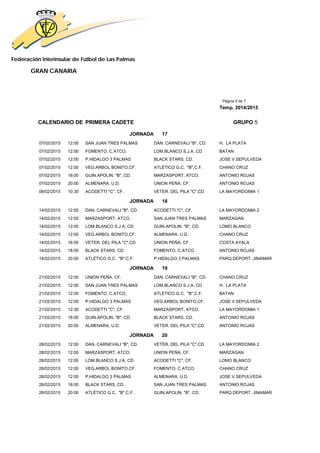 Federación Interinsular de Fútbol de Las Palmas 
GRAN CANARIA 
Página 5 de 7 
Temp. 2014/2015 
CALENDARIO DE PRIMERA CADETE GRUPO 5 
JORNADA 17 
07/02/2015 12:00 SAN JUAN TRES PALMAS DAN. CARNEVALI "B", CD. H. LA PLATA 
07/02/2015 12:00 FOMENTO, C.ATCO. LOM.BLANCO S.J.A, CD BATAN 
07/02/2015 12:00 P.HIDALGO 3 PALMAS BLACK STARS, CD. JOSE V.SEPULVEDA 
07/02/2015 12:00 VEG.ARBOL BONITO,CF. ATLÉTICO G.C. "B",C.F. CHANO CRUZ 
07/02/2015 18:00 GUIN.APOLIN. "B", CD. MARZASPORT, ATCO. ANTONIO ROJAS 
07/02/2015 20:00 ALMENARA, U.D. UNION PEÑA, CF. ANTONIO ROJAS 
08/02/2015 10:30 ACODETTI "C", CF. VETER. DEL PILA "C",CD LA MAYORDOMIA 1 
JORNADA 18 
14/02/2015 12:00 DAN. CARNEVALI "B", CD. ACODETTI "C", CF. LA MAYORDOMIA 2 
14/02/2015 12:00 MARZASPORT, ATCO. SAN JUAN TRES PALMAS MARZAGAN 
14/02/2015 12:00 LOM.BLANCO S.J.A, CD GUIN.APOLIN. "B", CD. LOMO BLANCO 
14/02/2015 12:00 VEG.ARBOL BONITO,CF. ALMENARA, U.D. CHANO CRUZ 
14/02/2015 16:00 VETER. DEL PILA "C",CD UNION PEÑA, CF. COSTA AYALA 
14/02/2015 18:00 BLACK STARS, CD. FOMENTO, C.ATCO. ANTONIO ROJAS 
14/02/2015 20:00 ATLÉTICO G.C. "B",C.F. P.HIDALGO 3 PALMAS PARQ.DEPORT. JINAMAR 
JORNADA 19 
21/02/2015 12:00 UNION PEÑA, CF. DAN. CARNEVALI "B", CD. CHANO CRUZ 
21/02/2015 12:00 SAN JUAN TRES PALMAS LOM.BLANCO S.J.A, CD H. LA PLATA 
21/02/2015 12:00 FOMENTO, C.ATCO. ATLÉTICO G.C. "B",C.F. BATAN 
21/02/2015 12:00 P.HIDALGO 3 PALMAS VEG.ARBOL BONITO,CF. JOSE V.SEPULVEDA 
21/02/2015 12:30 ACODETTI "C", CF. MARZASPORT, ATCO. LA MAYORDOMIA 1 
21/02/2015 18:00 GUIN.APOLIN. "B", CD. BLACK STARS, CD. ANTONIO ROJAS 
21/02/2015 20:00 ALMENARA, U.D. VETER. DEL PILA "C",CD ANTONIO ROJAS 
JORNADA 20 
28/02/2015 12:00 DAN. CARNEVALI "B", CD. VETER. DEL PILA "C",CD LA MAYORDOMIA 2 
28/02/2015 12:00 MARZASPORT, ATCO. UNION PEÑA, CF. MARZAGAN 
28/02/2015 12:00 LOM.BLANCO S.J.A, CD ACODETTI "C", CF. LOMO BLANCO 
28/02/2015 12:00 VEG.ARBOL BONITO,CF. FOMENTO, C.ATCO. CHANO CRUZ 
28/02/2015 12:00 P.HIDALGO 3 PALMAS ALMENARA, U.D. JOSE V.SEPULVEDA 
28/02/2015 18:00 BLACK STARS, CD. SAN JUAN TRES PALMAS ANTONIO ROJAS 
28/02/2015 20:00 ATLÉTICO G.C. "B",C.F. GUIN.APOLIN. "B", CD. PARQ.DEPORT. JINAMAR 
 