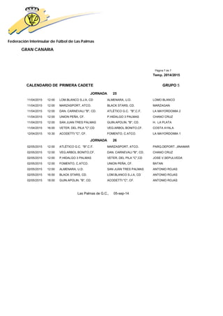 Federación Interinsular de Fútbol de Las Palmas 
GRAN CANARIA 
Página 7 de 7 
Temp. 2014/2015 
CALENDARIO DE PRIMERA CADETE GRUPO 5 
JORNADA 25 
11/04/2015 12:00 LOM.BLANCO S.J.A, CD ALMENARA, U.D. LOMO BLANCO 
11/04/2015 12:00 MARZASPORT, ATCO. BLACK STARS, CD. MARZAGAN 
11/04/2015 12:00 DAN. CARNEVALI "B", CD. ATLÉTICO G.C. "B",C.F. LA MAYORDOMIA 2 
11/04/2015 12:00 UNION PEÑA, CF. P.HIDALGO 3 PALMAS CHANO CRUZ 
11/04/2015 12:00 SAN JUAN TRES PALMAS GUIN.APOLIN. "B", CD. H. LA PLATA 
11/04/2015 16:00 VETER. DEL PILA "C",CD VEG.ARBOL BONITO,CF. COSTA AYALA 
12/04/2015 10:30 ACODETTI "C", CF. FOMENTO, C.ATCO. LA MAYORDOMIA 1 
JORNADA 26 
02/05/2015 12:00 ATLÉTICO G.C. "B",C.F. MARZASPORT, ATCO. PARQ.DEPORT. JINAMAR 
02/05/2015 12:00 VEG.ARBOL BONITO,CF. DAN. CARNEVALI "B", CD. CHANO CRUZ 
02/05/2015 12:00 P.HIDALGO 3 PALMAS VETER. DEL PILA "C",CD JOSE V.SEPULVEDA 
02/05/2015 12:00 FOMENTO, C.ATCO. UNION PEÑA, CF. BATAN 
02/05/2015 12:00 ALMENARA, U.D. SAN JUAN TRES PALMAS ANTONIO ROJAS 
02/05/2015 16:00 BLACK STARS, CD. LOM.BLANCO S.J.A, CD ANTONIO ROJAS 
02/05/2015 18:00 GUIN.APOLIN. "B", CD. ACODETTI "C", CF. ANTONIO ROJAS 
Las Palmas de G.C., 05-sep-14 
