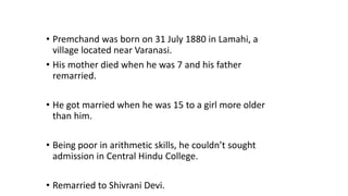 • Premchand was born on 31 July 1880 in Lamahi, a 
village located near Varanasi. 
• His mother died when he was 7 and his father 
remarried. 
• He got married when he was 15 to a girl more older 
than him. 
• Being poor in arithmetic skills, he couldn’t sought 
admission in Central Hindu College. 
• Remarried to Shivrani Devi. 
 
