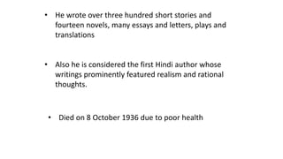 • He wrote over three hundred short stories and 
fourteen novels, many essays and letters, plays and 
translations 
• Also he is considered the first Hindi author whose 
writings prominently featured realism and rational 
thoughts. 
• Died on 8 October 1936 due to poor health 
 