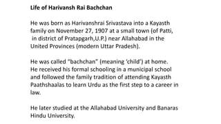 Life of Harivansh Rai Bachchan 
He was born as Harivanshrai Srivastava into a Kayasth 
family on November 27, 1907 at a small town (of Patti, 
in district of Pratapgarh,U.P.) near Allahabad in the 
United Provinces (modern Uttar Pradesh). 
He was called “bachchan” (meaning ‘child’) at home. 
He received his formal schooling in a municipal school 
and followed the family tradition of attending Kayasth 
Paathshaalas to learn Urdu as the first step to a career in 
law. 
He later studied at the Allahabad University and Banaras 
Hindu University. 
 