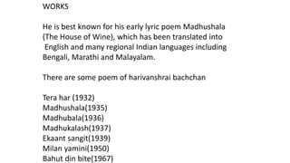 WORKS 
He is best known for his early lyric poem Madhushala 
(The House of Wine), which has been translated into 
English and many regional Indian languages including 
Bengali, Marathi and Malayalam. 
There are some poem of harivanshrai bachchan 
Tera har (1932) 
Madhushala(1935) 
Madhubala(1936) 
Madhukalash(1937) 
Ekaant sangit(1939) 
Milan yamini(1950) 
Bahut din bite(1967) 
 
