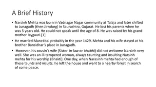 A Brief History 
• Narsinh Mehta was born in Vadnagar Nagar community at Talaja and later shifted 
to Junagadh (then Jirndurg) in Saurashtra, Gujarat. He lost his parents when he 
was 5 years old. He could not speak until the age of 8. He was raised by his grand 
mother Jaygauri.[1] 
• He married Manekbai probably in the year 1429. Mehta and his wife stayed at his 
brother Bansidhar’s place in Junagadh. 
• However, his cousin's wife (Sister-in-law or bhabhi) did not welcome Narsinh very 
well. She was an ill-tempered woman, always taunting and insulting Narsinh 
mehta for his worship (Bhakti). One day, when Narasinh mehta had enough of 
these taunts and insults, he left the house and went to a nearby forest in search 
of some peace. 
 