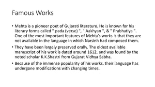 Famous Works 
• Mehta is a pioneer poet of Gujarati literature. He is known for his 
literary forms called " pada (verse) ", " Aakhyan ", & " Prabhatiya ". 
One of the most important features of Mehta’s works is that they are 
not available in the language in which Narsinh had composed them. 
• They have been largely preserved orally. The oldest available 
manuscript of his work is dated around 1612, and was found by the 
noted scholar K.K.Shastri from Gujarat Vidhya Sabha. 
• Because of the immense popularity of his works, their language has 
undergone modifications with changing times. 
 