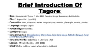 Brief Introduction Of 
Tagore: 
• Born: Rabindranath Thakur ,7 May 1861 Calcutta, Bengal Presidency, British India. 
• Died: 7 August 1941 (aged 80). 
• Occupation: Poet, short story writer, song composer, novelist, playwright, essayist, painter. 
• Language: Bengali, English. 
• Nationality: British India. 
• Ethnicity : Bengali. 
• Notable works : Gitanjali, Gora, Ghare-Baire, Jana Gana Mana, Rabindra Sangeet, Amar 
Shonar Bangla (other works) 
• Notable awards: Nobel Prize in Literature 1913 
• Spouse : Mrinalini Devi (m. 1883–1902) 
• Children: five children, two of whom died in childhood 
 