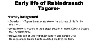 Early life of Rabindranath 
Tagore:- 
• Family background 
• Dwarkanath Tagore Lane,Jorasanko — the address of his family 
mansion. 
• Jorasanko was located in the Bengali section of north Kolkata located 
near Chitpur Road. 
• He was the son of Debendranath Tagore and Sarada Devi 
Debendranath Tagore had formulated the Brahmo faith. 
 