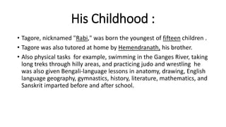 His Childhood : 
• Tagore, nicknamed "Rabi," was born the youngest of fifteen children . 
• Tagore was also tutored at home by Hemendranath, his brother. 
• Also physical tasks for example, swimming in the Ganges River, taking 
long treks through hilly areas, and practicing judo and wrestling he 
was also given Bengali-language lessons in anatomy, drawing, English 
language geography, gymnastics, history, literature, mathematics, and 
Sanskrit imparted before and after school. 
 