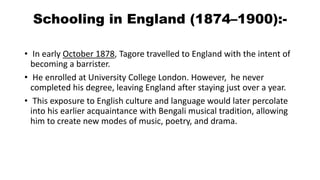 Schooling in England (1874–1900):- 
• In early October 1878, Tagore travelled to England with the intent of 
becoming a barrister. 
• He enrolled at University College London. However, he never 
completed his degree, leaving England after staying just over a year. 
• This exposure to English culture and language would later percolate 
into his earlier acquaintance with Bengali musical tradition, allowing 
him to create new modes of music, poetry, and drama. 
 