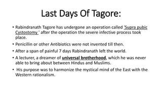 Last Days Of Tagore: 
• Rabindranath Tagore has undergone an operation called 'Supra pubic 
Cystostomy ' after the operation the severe infective process took 
place. 
• Penicillin or other Antibiotics were not invented till then. 
• After a span of painful 7 days Rabindranath left the world. 
• A lecturer, a dreamer of universal brotherhood, which he was never 
able to bring about between Hindus and Muslims. 
• His purpose was to harmonize the mystical mind of the East with the 
Western rationalism. 
 