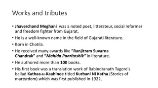 Works and tributes 
• Jhaverchand Meghani was a noted poet, litterateur, social reformer 
and freedom fighter from Gujarat. 
• He is a well-known name in the field of Gujarati literature. 
• Born in Chotila. 
• He received many awards like ”Ranjitram Suvarna 
Chandrak” and ”Mahida Paaritoshik” in literature. 
• He authored more than 100 books. 
• His first book was a translation work of Rabindranath Tagore's 
ballad Kathaa-u-Kaahinee titled Kurbani Ni Katha (Stories of 
martyrdom) which was first published in 1922. 
 