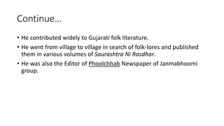 Continue… 
• He contributed widely to Gujarati folk literature. 
• He went from village to village in search of folk-lores and published 
them in various volumes of Saurashtra Ni Rasdhar. 
• He was also the Editor of Phoolchhab Newspaper of Janmabhoomi 
group. 
 
