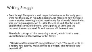 Writing Struggle 
• Even though Narayan is a well respected writer now, his early years 
were not that easy. In his autobiography, he mentions how he wrote 
several stories revolving around matrimony, for his uncle’s friend who 
was starting a magazine on it. Later, the editor said, that he would 
publish the stories one by one, over a period of time, and the 
payment too was delayed. Or not made at all. I am not sure. 
The whole concept of him becoming a writer, was in itself a very 
uncomfortable pill to swallow for his family. 
“Unwisdom! Unwisdom!” one gentleman cried. “You could write as 
a hobby, how can you make a living as a writer? The notion is very 
unpractical.” 
 
