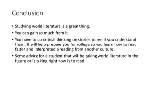 Conclusion 
• Studying world literature is a great thing. 
• You can gain so much from it 
• You have to do critical thinking on stories to see if you understand 
them. It will help prepare you for college so you learn how to read 
faster and interpreted a reading from another culture. 
• Some advice for a student that will be taking world literature in the 
future or is taking right now is to read. 

