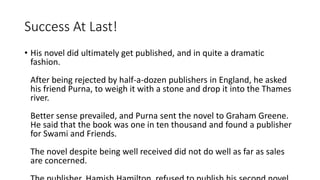 Success At Last! 
• His novel did ultimately get published, and in quite a dramatic 
fashion. 
After being rejected by half-a-dozen publishers in England, he asked 
his friend Purna, to weigh it with a stone and drop it into the Thames 
river. 
Better sense prevailed, and Purna sent the novel to Graham Greene. 
He said that the book was one in ten thousand and found a publisher 
for Swami and Friends. 
The novel despite being well received did not do well as far as sales 
are concerned. 
The publisher, Hamish Hamilton, refused to publish his second novel, 
 