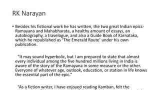 RK Narayan 
• Besides his fictional work he has written, the two great Indian epics- 
Ramayana and Mahabharata, a healthy amount of essays, an 
autobiography, a travelogue, and also a Guide Book of Karnataka, 
which he republished as ‘The Emerald Route’ under his own 
publication. 
“It may sound hyperbolic, but I am prepared to state that almost 
every individual among the five hundred millions living in India is 
aware of the story of the Ramayana in some measure or the other. 
Everyone of whatever age, outlook, education, or station in life knows 
the essential part of the epic.” 
“As a fiction writer, I have enjoyed reading Kamban, felt the 
stimulation of his poetry and the felicity of his language, admired the 
 