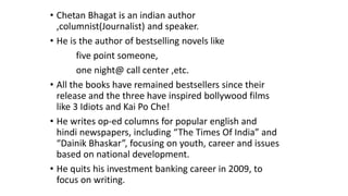 • Chetan Bhagat is an indian author 
,columnist(Journalist) and speaker. 
• He is the author of bestselling novels like 
five point someone, 
one night@ call center ,etc. 
• All the books have remained bestsellers since their 
release and the three have inspired bollywood films 
like 3 Idiots and Kai Po Che! 
• He writes op-ed columns for popular english and 
hindi newspapers, including “The Times Of India” and 
“Dainik Bhaskar”, focusing on youth, career and issues 
based on national development. 
• He quits his investment banking career in 2009, to 
focus on writing. 
 