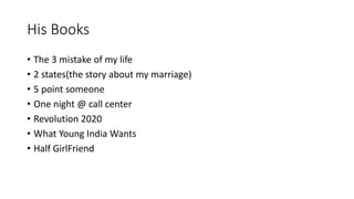 His Books 
• The 3 mistake of my life 
• 2 states(the story about my marriage) 
• 5 point someone 
• One night @ call center 
• Revolution 2020 
• What Young India Wants 
• Half GirlFriend 
 
