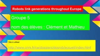 Robots link generations throughout Europe
Groupe 5
nom des élèves : Clément et Mathieu
Site à utiliser
http://www.cnrs.fr/cw/dossiers/dosrob/accueil/index.html
 