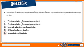 Jens Martensson 25
• Assinale a alternativa que contém as lesões potencialmente cancerizáveis mais comuns encontrados
na boca.
A. Ceratoseactínicae fibrosesubmucosabucal.
B. Ceratoseactínicae fibrosesubmucosabucal.
C. Nevointradérmicoe queiloseactínica.
D. Sífilise vírusherpessimples.
E. Leucoplasiae eritroplasia.
 
