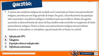 Jens Martensson 26
• A maioria das neoplasias malignas da cavidade oral é ocasionada por lesões orais potencialmente
malignas, presentes por um longo período de tempo. Em geral, o desconhecimento da população
sobre essas lesões e seus fatores etiológicos contribuem para sua incidência. Muitos dos agentes
associados ao desenvolvimento do câncer de boca também estão envolvidos no surgimento de lesões
potencialmente malignas. Dentre as lesões orais potencialmente malignas mais prevalentes,
destacam-se a leucoplasia e a eritroplasia, cuja prevenção deve se basear no controle
A. InfecçãopeloHPV.
B. Tabagismo.
C. Exposiçãocrônicaà radiaçãosolar.
D. Deficiênciasnutricionais.
 