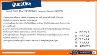 Jens Martensson 27
• Assinale FALSO (F) ou VERDADEIRO (V) e marque a alternativa CORRETA:
1. Leucoplasia: placa ou mácula branca que não pode ser caracterizada clínica ou
patologicamente como qualquer outra doença.
2. A definição da alternativa (1) só é válida do ponto de vista histológico, pois clinicamente é
um conceito vago.
3. A coloração brancacenta destas lesões é explicada pela presença de alterações intrínsecas
epiteliais: aumento da espessura e da camada de queratina.
4. O diagnóstico desta doença é somente feito pelo exame histopatológico, já que é preciso
encontrar displasia no tecido.
5. O diagnóstico de leucoplasia implica em risco de transformação maligna.
A. F, F, F, V, F
B. F, V, F, V, V
C. V, F, V, F, V
D. V, V,F, F, F
E. V,V, F, V, V
 