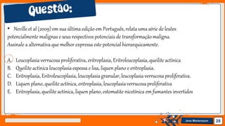 Jens Martensson 28
• Neville et al (2009) em sua última edição em Português, relata uma série de lesões
potencialmente malignas e seus respectivos potenciais de transformaçãomaligna.
Assinale a alternativa que melhor expressa este potencial hierarquicamente.
A. Leucoplasia verrucosaproliferativa, eritroplasia, Eritroleucoplasia, queilite actínica
B. Queilite actínica leucoplasia espessa e lisa, liquen plano e eritroplasia.
C. Eritroplasia, Eritroleucoplasia, leucoplasiagranular,leucoplasia verrucosaproliferativa.
D. Liquen plano, queilite actínica, eritroplasia, leucoplasiaverrucosaproliferativa
E. Eritroplasia, queilite actínica, liquen plano, estomatite nicotínica em fumantes invertidos
 