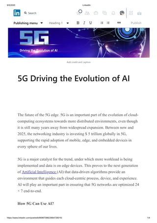 8/5/2020 LinkedIn
https://www.linkedin.com/post/edit/6696708823664726016/ 1/4
Add credit and caption
5G Driving the Evolution of AI
The future of the 5G edge. 5G is an important part of the evolution of cloud-
computing ecosystems towards more distributed environments, even though
it is still many years away from widespread expansion. Between now and
2025, the networking industry is investing $ 5 trillion globally in 5G,
supporting the rapid adoption of mobile, edge, and embedded devices in
every sphere of our lives.
5G is a major catalyst for the trend, under which more workload is being
implemented and data is on edge devices. This proves to the next generation
of Artificial Intelligence (AI) that data-driven algorithms provide an
environment that guides each cloud-centric process, device, and experience.
AI will play an important part in ensuring that 5G networks are optimized 24
× 7 end-to-end.
How 5G Can Use AI?
Publishing menu Heading 1 Publish
Search
 