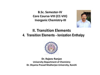 B.Sc. Semester-IV
Core Course-VIII (CC-VIII)
Inorganic Chemistry-III
II. Transition Elements
4. Transition Elements - Ionization Enthalpy
Dr. Rajeev Ranjan
University Department of Chemistry
Dr. Shyama Prasad Mukherjee University, Ranchi
 