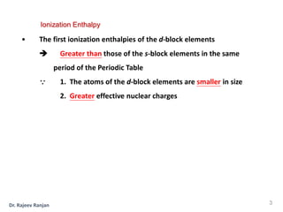 • The first ionization enthalpies of the d-block elements
 Greater than those of the s-block elements in the same
period of the Periodic Table
 1. The atoms of the d-block elements are smaller in size
2. Greater effective nuclear charges
Ionization Enthalpy
3
Dr. Rajeev Ranjan
 