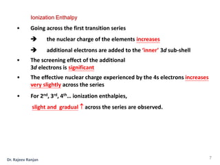 • Going across the first transition series
 the nuclear charge of the elements increases
 additional electrons are added to the ‘inner’ 3d sub-shell
• The screening effect of the additional
3d electrons is significant
• The effective nuclear charge experienced by the 4s electrons increases
very slightly across the series
• For 2nd, 3rd, 4th… ionization enthalpies,
slight and gradual  across the series are observed.
Ionization Enthalpy
7
Dr. Rajeev Ranjan
 