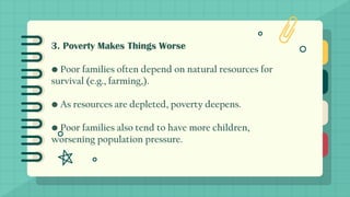 3. Poverty Makes Things Worse
• Poor families often depend on natural resources for
survival (e.g., farming,).
• As resources are depleted, poverty deepens.
• Poor families also tend to have more children,
worsening population pressure.
 