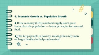 4. Economic Growth vs. Population Growth
• If the economy (GNI) and food supply don't grow
faster than the population — lower per capita income and
food.
• This keeps people in poverty, making them rely more
on larger families for help and survival.
 