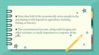 • More than half of the economically active people in the
developing world depend on agriculture, hunting,
fishing, or forestry.
• This environmental income, along with foraging and
other activities, is vitally important to a majority of the
poor.
 
