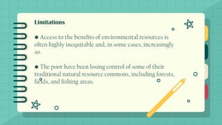 Limitations
• Access to the benefits of environmental resources is
often highly inequitable and, in some cases, increasingly
so.
• The poor have been losing control of some of their
traditional natural resource commons, including forests,
fields, and fishing areas.
 