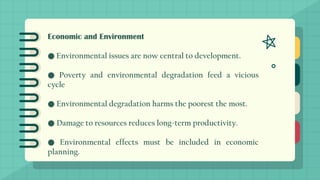Economic and Environment
● Environmental issues are now central to development.
● Poverty and environmental degradation feed a vicious
cycle
● Environmental degradation harms the poorest the most.
● Damage to resources reduces long-term productivity.
● Environmental effects must be included in economic
planning.
 