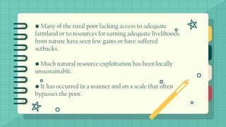 • Many of the rural poor lacking access to adequate
farmland or to resources for earning adequate livelihoods
from nature have seen few gains or have suffered
setbacks.
• Much natural resource exploitation has been locally
unsustainable.
• It has occurred in a manner and on a scale that often
bypasses the poor.
 