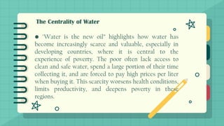 The Centrality of Water
• "Water is the new oil” highlights how water has
become increasingly scarce and valuable, especially in
developing countries, where it is central to the
experience of poverty. The poor often lack access to
clean and safe water, spend a large portion of their time
collecting it, and are forced to pay high prices per liter
when buying it. This scarcity worsens health conditions,
limits productivity, and deepens poverty in these
regions.
 