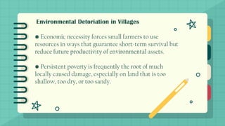 Environmental Detoriation in Villages
• Economic necessity forces small farmers to use
resources in ways that guarantee short-term survival but
reduce future productivity of environmental assets.
• Persistent poverty is frequently the root of much
locally caused damage, especially on land that is too
shallow, too dry, or too sandy.
 